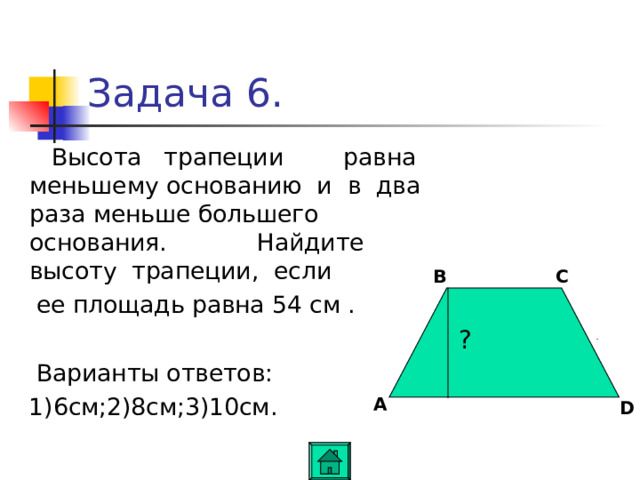 Задача 6.  Высота трапеции равна меньшему основанию и в два раза меньше большего основания. Найдите высоту трапеции, если  ее площадь равна 54 см .  Варианты ответов:  1) 6 см ; 2)8см ; 3)10см . B C ? A D 