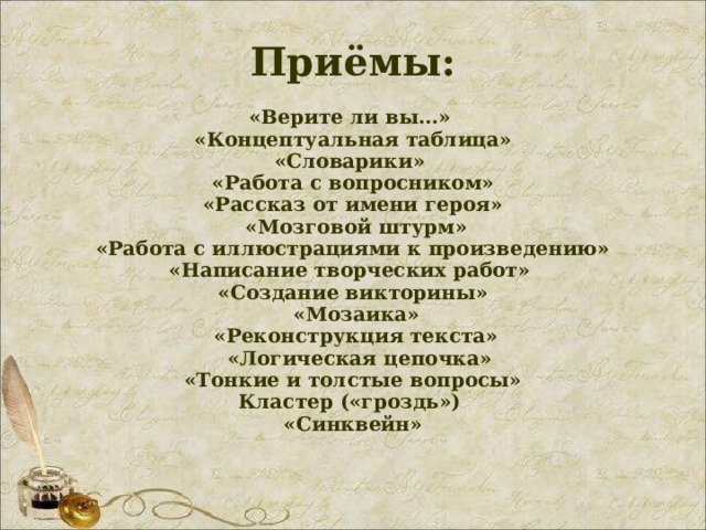 Приёмы:   «Верите ли вы…»  «Концептуальная таблица»  «Словарики»   «Работа с вопросником»  «Рассказ от имени героя»  «Мозговой штурм»  «Работа с иллюстрациями к произведению»   «Написание творческих работ»   «Создание викторины»  «Мозаика»    «Реконструкция текста»   «Логическая цепочка»  «Тонкие и толстые вопросы»  Кластер («гроздь»)  «Синквейн» 