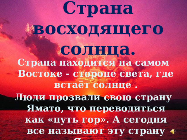 Страна восходящего солнца.   Страна находится на самом Востоке - стороне света, где встаёт солнце . Люди прозвали свою страну Ямато, что переводиться как «путь гор». А сегодня все называют эту страну Япония. 