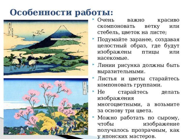 Особенности работы: Очень важно красиво скомпоновать ветку или стебель, цветок на листе; Подумайте заранее, создавая целостный образ, где будут изображены птицы или насекомые. Линии рисунка должны быть выразительными. Листья и цветы старайтесь компоновать группами. Не старайтесь делать изображения многоцветными, а возьмите за основу три цвета. Можно работать по сырому, чтобы изображение получалось прозрачным, как у японских мастеров. Можно работать одним цветом, но разными оттенками. 