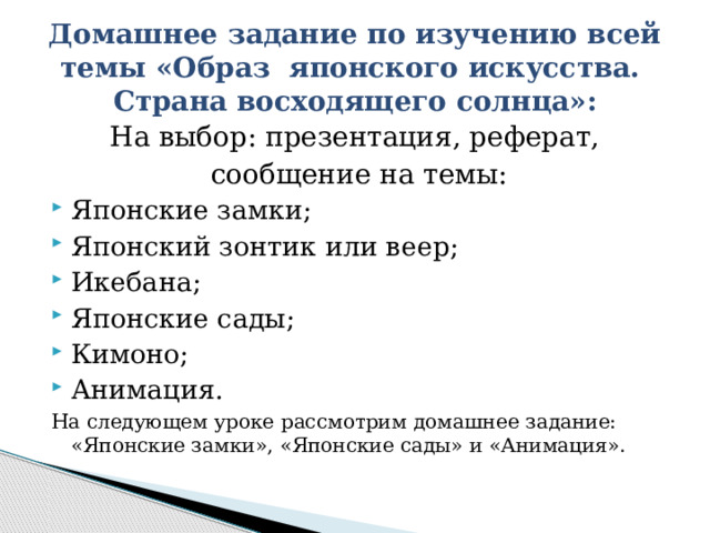 Домашнее задание по изучению всей темы «Образ японского искусства.  Страна восходящего солнца»: На выбор: презентация, реферат, сообщение на темы: Японские замки; Японский зонтик или веер; Икебана; Японские сады; Кимоно; Анимация. На следующем уроке рассмотрим домашнее задание: «Японские замки», «Японские сады» и «Анимация». 