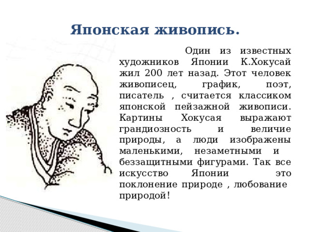 Японская живопись.  Один из известных художников Японии К.Хокусай жил 200 лет назад. Этот человек живописец, график, поэт, писатель , считается классиком японской пейзажной живописи. Картины Хокусая выражают грандиозность и величие природы, а люди изображены маленькими, незаметными и беззащитными фигурами. Так все искусство Японии это поклонение природе , любование природой! 