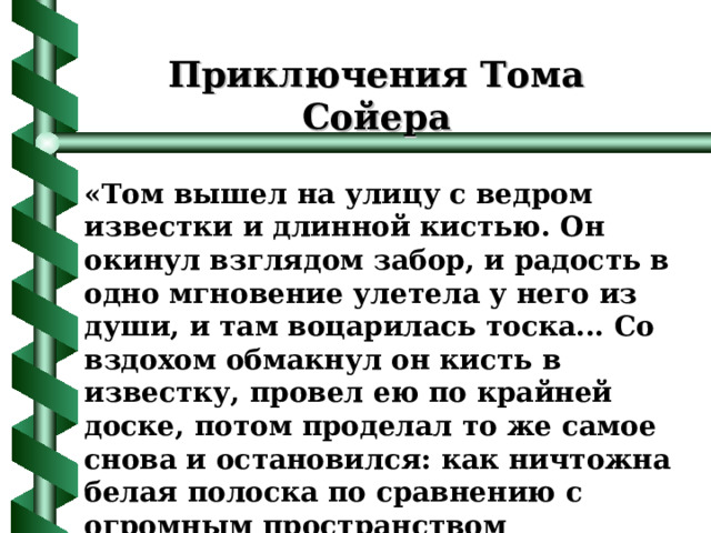 Приключения Тома Сойера « Том вышел на улицу с ведром известки и длинной кистью. Он окинул взглядом забор, и радость в одно мгновение улетела у него из души, и там воцарилась тоска... Со вздохом обмакнул он кисть в известку, провел ею по крайней доске, потом проделал то же самое снова и остановился: как ничтожна белая полоска по сравнению с огромным пространством некрашеного забора!.. » Марк Твен 