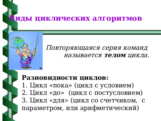 Виды циклических алгоритмов Повторяющаяся серия команд  называется телом цикла.   Разновидности циклов: 1. Цикл «пока» (цикл с условием) 2. Цикл «до» (цикл с постусловием) 3. Цикл «для» (цикл со счетчиком, с параметром, или арифметический) 