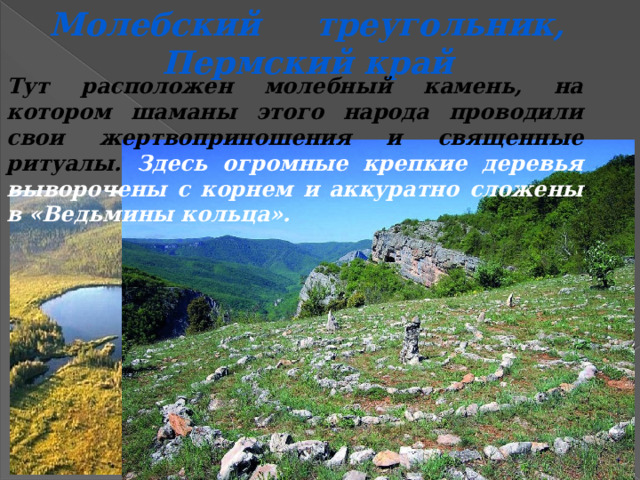 Молебский треугольник, Пермский край Тут расположен молебный камень, на котором шаманы этого народа проводили свои жертвоприношения и священные ритуалы. Здесь огромные крепкие деревья выворочены с корнем и аккуратно сложены в «Ведьмины кольца».  