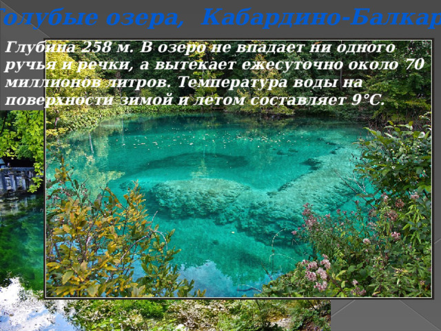 Голубые озера,  Кабардино-Балкария Глубина 258 м. В озеро не впадает ни одного ручья и речки, а вытекает ежесуточно около 70 миллионов литров. Температура воды на поверхности зимой и летом составляет 9°С. 