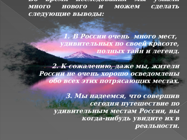 Во время исследования мы узнали много нового и можем сделать следующие выводы:   В России очень много мест, удивительных по своей красоте, полных тайн и легенд.   2. К сожалению, даже мы, жители России не очень хорошо осведомлены обо всех этих потрясающих местах.  3. Мы надеемся, что совершив сегодня путешествие по удивительным местам России, вы когда-нибудь увидите их в реальности. 