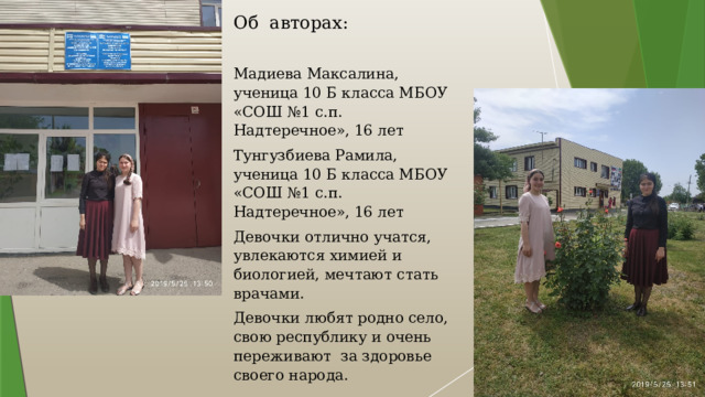 Об авторах:   Мадиева Максалина, ученица 10 Б класса МБОУ «СОШ №1 с.п. Надтеречное», 16 лет Тунгузбиева Рамила, ученица 10 Б класса МБОУ «СОШ №1 с.п. Надтеречное», 16 лет Девочки отлично учатся, увлекаются химией и биологией, мечтают стать врачами. Девочки любят родно село, свою республику и очень переживают за здоровье своего народа.   Руководитель проекта: Обухова Оксана Юрьевна, учитель истории и обществознания. 