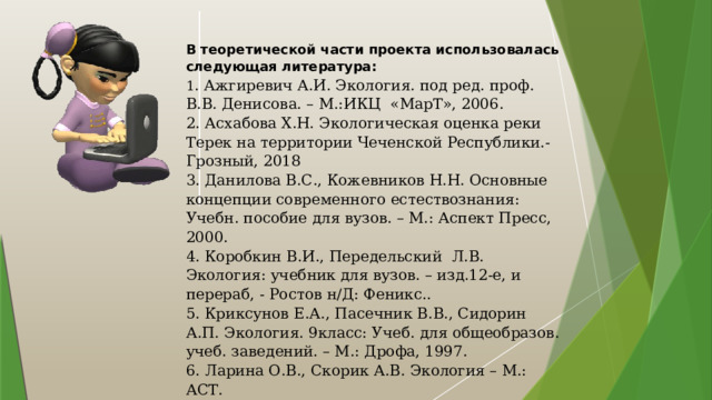 В теоретической части проекта использовалась следующая литература: 1 . Ажгиревич А.И. Экология. под ред. проф. В.В. Денисова. – М.:ИКЦ «МарТ», 2006. 2. Асхабова Х.Н. Экологическая оценка реки Терек на территории Чеченской Республики.- Грозный, 2018 3. Данилова В.С., Кожевников Н.Н. Основные концепции современного естествознания: Учебн. пособие для вузов. – М.: Аспект Пресс, 2000. 4. Коробкин В.И., Передельский Л.В. Экология: учебник для вузов. – изд.12-е, и перераб, - Ростов н/Д: Феникс.. 5. Криксунов Е.А., Пасечник В.В., Сидорин А.П. Экология. 9класс: Учеб. для общеобразов. учеб. заведений. – М.: Дрофа, 1997. 6. Ларина О.В., Скорик А.В. Экология – М.: АСТ.  А также, материалы СМИ и Интернет-реурсов.    Спасибо за внимание! 