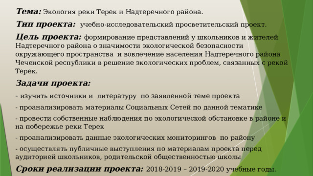 Тема: Экология реки Терек и Надтеречного района. Тип проекта: учебно-исследовательский просветительский проект. Цель проекта: формирование представлений у школьников и жителей Надтеречного района о значимости экологической безопасности окружающего пространства и вовлечение населения Надтеречного района Чеченской республики в решение экологических проблем, связанных с рекой Терек. Задачи проекта: - изучить источники и литературу по заявленной теме проекта - проанализировать материалы Социальных Сетей по данной тематике - провести собственные наблюдения по экологической обстановке в районе и на побережье реки Терек - проанализировать данные экологических мониторингов по району - осуществлять публичные выступления по материалам проекта перед аудиторией школьников, родительской общественностью школы Сроки реализации проекта: 2018-2019 – 2019-2020 учебные годы. 