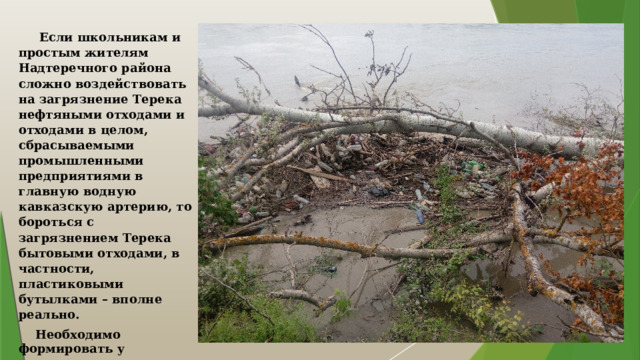  Если школьникам и простым жителям Надтеречного района сложно воздействовать на загрязнение Терека нефтяными отходами и отходами в целом, сбрасываемыми промышленными предприятиями в главную водную кавказскую артерию, то бороться с загрязнением Терека бытовыми отходами, в частности, пластиковыми бутылками – вполне реально.  Необходимо формировать у населения экологическую культуру, просвещать и показывать подобные изображения в сочетании с объяснением экологического вреда здоровью человека. 