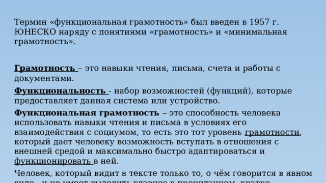 Термин «функциональная грамотность» был введен в 1957 г. ЮНЕСКО наряду с понятиями «грамотность» и «минимальная грамотность». Грамотность – это навыки чтения, письма, счета и работы с документами. Функциональность - набор возможностей (функций), которые предоставляет данная система или устройство. Функциональная грамотность – это способность человека использовать навыки чтения и письма в условиях его взаимодействия с социумом, то есть это тот уровень грамотности , который дает человеку возможность вступать в отношения с внешней средой и максимально быстро адаптироваться и функционировать в ней. Человек, который видит в тексте только то, о чём говорится в явном виде, и не умеет выделить главное в прочитанном, кратко изложить содержание текста, составить схему, план или таблицу, не может считаться грамотным. Функциональная грамотность подразумевает овладение некоторыми компетенциями. 