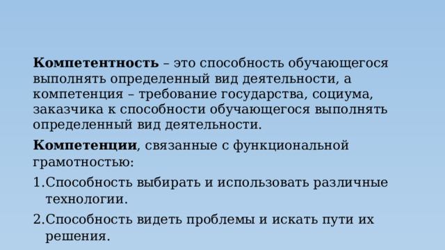 Компетентность – это способность обучающегося выполнять определенный вид деятельности, а компетенция – требование государства, социума, заказчика к способности обучающегося выполнять определенный вид деятельности. Компетенции , связанные с функциональной грамотностью: Способность выбирать и использовать различные технологии. Способность видеть проблемы и искать пути их решения. Способность учиться всю жизнь. 
