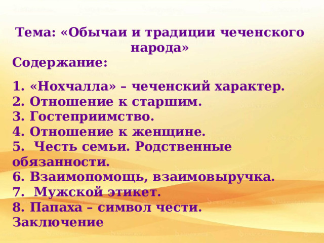  Тема: «Обычаи и традиции чеченского народа» Содержание:  1. «Нохчалла» – чеченский характер. 2. Отношение к старшим. 3. Гостеприимство. 4. Отношение к женщине. 5. Честь семьи. Родственные обязанности.  6. Взаимопомощь, взаимовыручка. 7. Мужской этикет. 8. Папаха – символ чести.  Заключение 