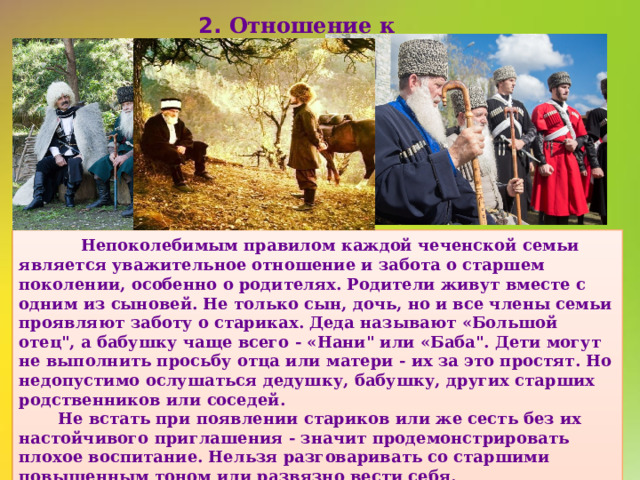  2. Отношение к старшим  Непоколебимым правилом каждой чеченской семьи является уважительное отношение и забота о старшем поколении, особенно о родителях. Родители живут вместе с одним из сыновей. Не только сын, дочь, но и все члены семьи проявляют заботу о стариках. Деда называют «Большой отец