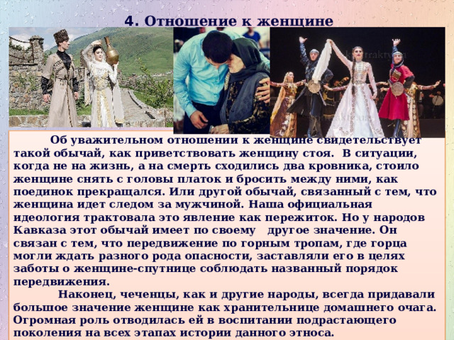 4. Отношение к женщине  Об уважительном отношении к женщине свидетельствует такой обычай, как приветствовать женщину стоя. В ситуации, когда не на жизнь, а на смерть сходились два кровника, стоило женщине снять с головы платок и бросить между ними, как поединок прекращался. Или другой обычай, связанный с тем, что женщина идет следом за мужчиной. Наша официальная идеология трактовала это явление как пережиток. Но у народов Кавказа этот обычай имеет по своему другое значение. Он связан с тем, что передвижение по горным тропам, где горца могли ждать разного рода опасности, заставляли его в целях заботы о женщине-спутнице соблюдать названный порядок передвижения.  Наконец, чеченцы, как и другие народы, всегда придавали большое значение женщине как хранительнице домашнего очага. Огромная роль отводилась ей в воспитании подрастающего поколения на всех этапах истории данного этноса. 