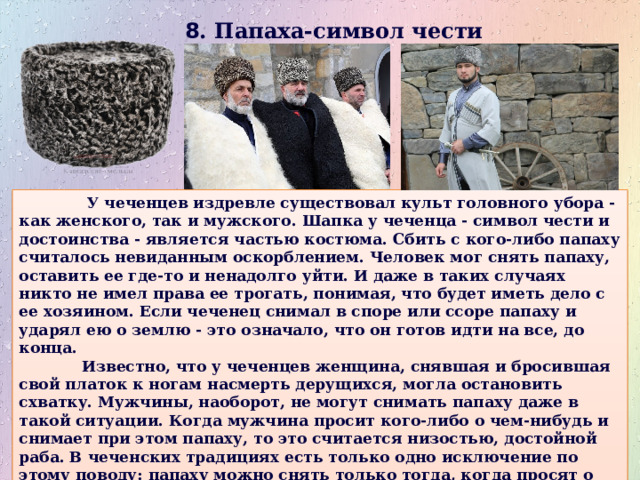 8 . Папаха-символ чести    У чеченцев издревле существовал культ головного убора - как женского, так и мужского. Шапка у чеченца - символ чести и достоинства - является частью костюма. Сбить с кого-либо папаху считалось невиданным оскорблением. Человек мог снять папаху, оставить ее где-то и ненадолго уйти. И даже в таких случаях никто не имел права ее трогать, понимая, что будет иметь дело с ее хозяином. Если чеченец снимал в споре или ссоре папаху и ударял ею о землю - это означало, что он готов идти на все, до конца.  Известно, что у чеченцев женщина, снявшая и бросившая свой платок к ногам насмерть дерущихся, могла остановить схватку. Мужчины, наоборот, не могут снимать папаху даже в такой ситуации. Когда мужчина просит кого-либо о чем-нибудь и снимает при этом папаху, то это считается низостью, достойной раба. В чеченских традициях есть только одно исключение по этому поводу: папаху можно снять только тогда, когда просят о прощении кровной мести. 