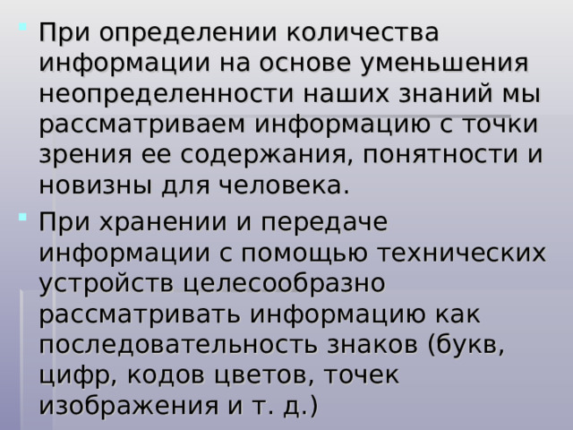 При определении количества информации на основе уменьшения неопределенности наших знаний мы рассматриваем информацию с точки зрения ее содержания, понятности и новизны для человека. При хранении и передаче информации с помощью технических устройств целесообразно рассматривать информацию как последовательность знаков (букв, цифр, кодов цветов, точек изображения и т. д.) 