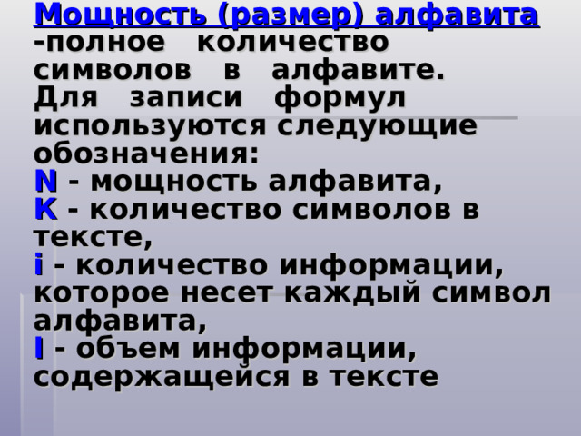 Мощность (размер) алфавита -полное количество символов в алфавите.  Для записи формул используются следующие обозначения:  N - мощность алфавита,  К - количество символов в тексте,  i  - количество информации, которое несет каждый символ алфавита,  I  - объем информации, содержащейся в тексте   