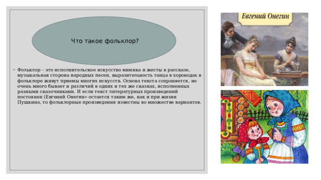 Что такое фольклор? Фольклор – это исполнительское искусство мимика и жесты в рассказе, музыкальная сторона народных песен, выразительность танца в хороводах в фольклоре живут приемы многих искусств. Основа текста сохраняется, но очень много бывает и различий в одних и тех же сказках, исполненных разными сказочниками. И если текст литературных произведений постоянен (Евгений Онегин» остается таким же, как и при жизни Пушкина, то фольклорные произведения известны во множестве вариантов. 