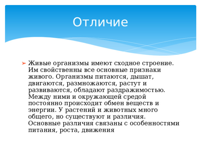Отличие Живые организмы имеют сходное строение. Им свойственны все основные признаки живого. Организмы питаются, дышат, двигаются, размножаются, растут и развиваются, обладают раздражимостью. Между ними и окружающей средой постоянно происходит обмен веществ и энергии. У растений и животных много общего, но существуют и различия. Основные различия связаны с особенностями питания, роста, движения 