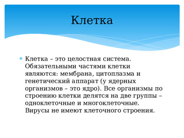 Клетка Клетка – это целостная система. Обязательными частями клетки являются: мембрана, цитоплазма и генетический аппарат (у ядерных организмов – это ядро). Все организмы по строению клетки делятся на две группы –одноклеточные и многоклеточные. Вирусы не имеют клеточного строения. 