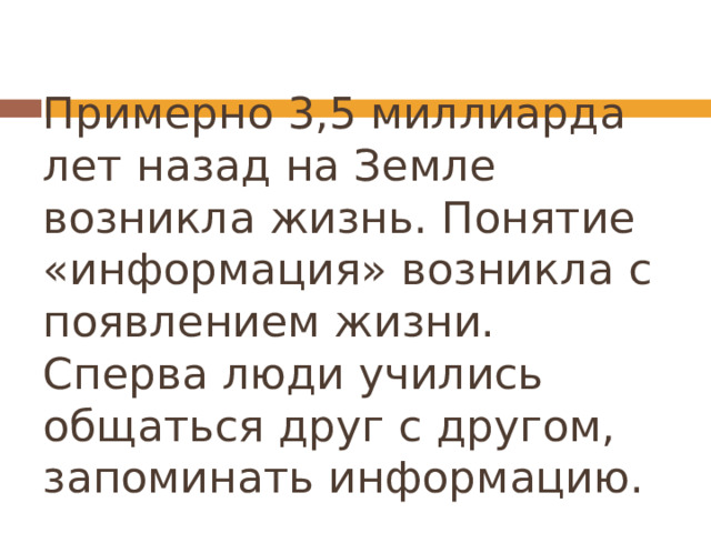 Примерно 3,5 миллиарда лет назад на Земле возникла жизнь. Понятие «информация» возникла с появлением жизни. Сперва люди учились общаться друг с другом, запоминать информацию. 