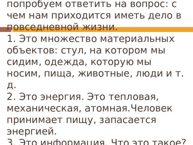Давайте посмотрим вокруг себя и попробуем ответить на вопрос: с чем нам приходится иметь дело в повседневной жизни.  1. Это множество материальных объектов: стул, на котором мы сидим, одежда, которую мы носим, пища, животные, люди и т. д.  2. Это энергия. Это тепловая, механическая, атомная.Человек принимает пищу, запасается энергией.  3. Это информация. Что это такое? 