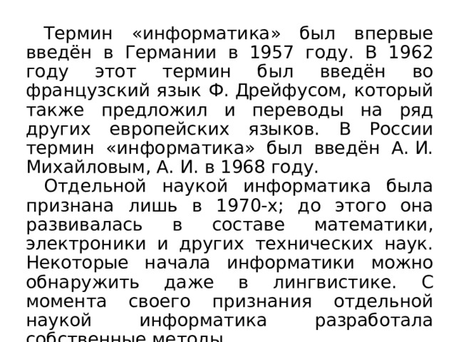 Термин «информатика» был впервые введён в Германии в 1957 году. В 1962 году этот термин был введён во французский язык Ф. Дрейфусом, который также предложил и переводы на ряд других европейских языков. В России термин «информатика» был введён А. И. Михайловым, А. И. в 1968 году. Отдельной наукой информатика была признана лишь в 1970-х; до этого она развивалась в составе математики, электроники и других технических наук. Некоторые начала информатики можно обнаружить даже в лингвистике. С момента своего признания отдельной наукой информатика разработала собственные методы. 