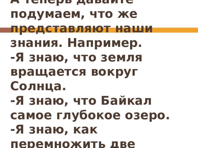 А теперь давайте подумаем, что же представляют наши знания. Например.  -Я знаю, что земля вращается вокруг Солнца.  -Я знаю, что Байкал самое глубокое озеро.  -Я знаю, как перемножить две простые дроби. 