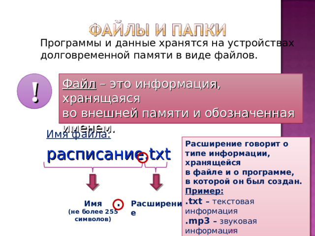 Программы и данные хранятся на устройствах долговременной памяти в виде файлов. Файл – это информация, хранящаяся  во внешней памяти и обозначенная именем. ! Имя файла: расписание. txt Расширение говорит о типе информации, хранящейся  в файле и о программе,  в которой он был создан. Пример: .txt – текстовая информация .mp3 – звуковая информация .avi – видео информация . Расширение Имя (не более 255 символов) 27 