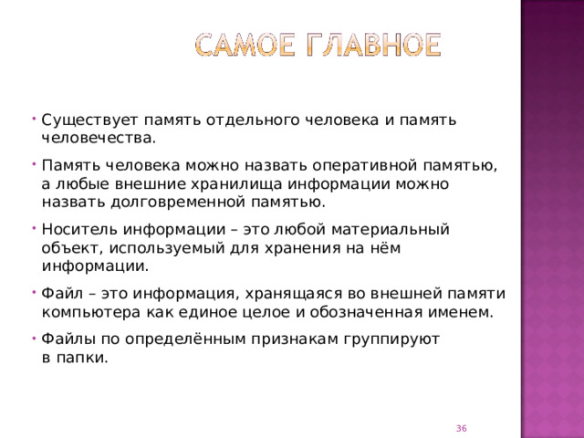 Существует память отдельного человека и память человечества. Память человека можно назвать оперативной памятью, а любые внешние хранилища информации можно назвать долговременной памятью. Носитель информации – это любой материальный объект, используемый для хранения на нём информации. Файл – это информация, хранящаяся во внешней памяти компьютера как единое целое и обозначенная именем. Файлы по определённым признакам группируют  в папки.  
