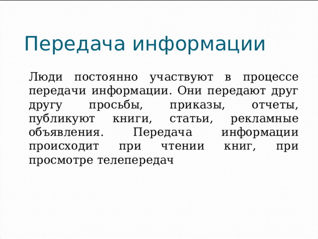 Передача информации  Люди постоянно участвуют в процессе передачи информации. Они передают друг другу просьбы, приказы, отчеты, публикуют книги, статьи, рекламные объявления. Передача информации происходит при чтении книг, при просмотре телепередач 