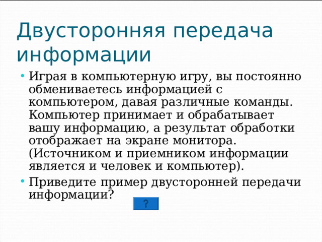 Двусторонняя передача информации Играя в компьютерную игру, вы постоянно обмениваетесь информацией с компьютером, давая различные команды. Компьютер принимает и обрабатывает вашу информацию, а результат обработки отображает на экране монитора.  (Источником и приемником информации является и человек и компьютер). Приведите пример двусторонней передачи информации? 