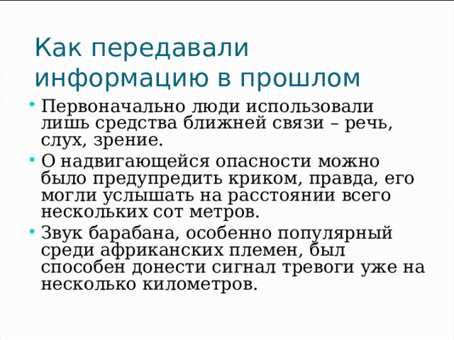 Как передавали информацию в прошлом Первоначально люди использовали лишь средства ближней связи – речь, слух, зрение. О надвигающейся опасности можно было предупредить криком, правда, его могли услышать на расстоянии всего нескольких сот метров. Звук барабана, особенно популярный среди африканских племен, был способен донести сигнал тревоги уже на несколько километров. 