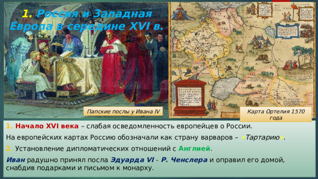 1. Россия и Западная Европа в середине XVI в. Карта Ортелия 1570 года Папские послы у Ивана IV 1. Начало XVI века – слабая осведомленность европейцев о России. На европейских картах Россию обозначали как страну варваров – « Тартарию » . 2. Установление дипломатических отношений с Англией . Иван радушно принял посла Эдуарда VI - Р. Ченслера и оправил его домой, снабдив подарками и письмом к монарху. 