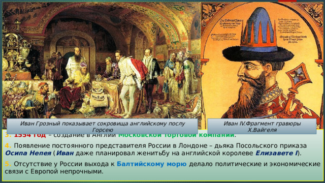 Иван Грозный показывает сокровища английскому послу Горсею Иван IV.Фрагмент гравюры Х.Вайгеля 3. 1554 год – создание в Англии Московской торговой компании . 4. Появление постоянного представителя России в Лондоне – дьяка Посольского приказа Осипа Непея ( Иван даже планировал женитьбу на английской королеве Елизавете I ). 5. Отсутствие у России выхода к Балтийскому морю делало политические и экономические связи с Европой непрочными. 