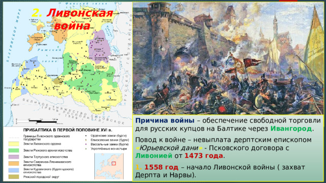 2. Ливонская война Причина войны – обеспечение свободной торговли для русских купцов на Балтике через Ивангород . Повод к войне – невыплата дерптским епископом « Юрьевской дани » - Псковского договора с Ливонией от 1473 года . 1. 1558 год – начало Ливонской войны ( захват Дерпта и Нарвы). 