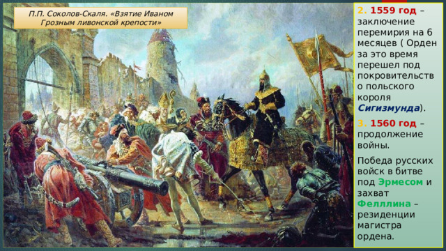 2. 1559 год – заключение перемирия на 6 месяцев ( Орден за это время перешел под покровительство польского короля Сигизмунда ). 3. 1560 год – продолжение войны. Победа русских войск в битве под Эрмесом и захват Фелллина – резиденции магистра ордена. П.П. Соколов-Скаля. «Взятие Иваном Грозным ливонской крепости» 