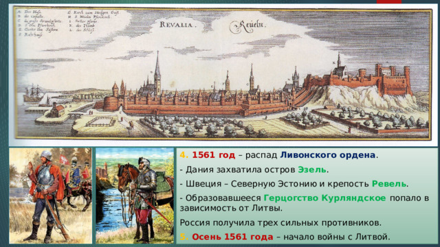 4. 1561 год – распад Ливонского ордена . - Дания захватила остров Эзель . - Швеция – Северную Эстонию и крепость Ревель . - Образовавшееся Герцогство Курляндское попало в зависимость от Литвы. Россия получила трех сильных противников. 5. Осень 1561 года – начало войны с Литвой. 