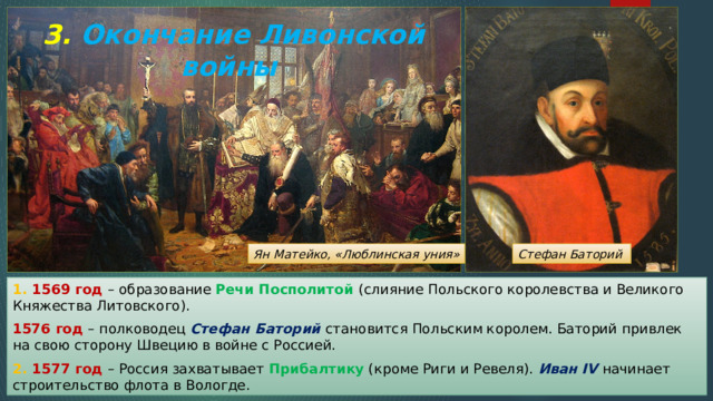 3. Окончание Ливонской войны Ян Матейко, «Люблинская уния» Стефан Баторий 1. 1569 год – образование Речи Посполитой (слияние Польского королевства и Великого Княжества Литовского). 1576 год – полководец Стефан Баторий становится Польским королем. Баторий привлек на свою сторону Швецию в войне с Россией. 2. 1577 год – Россия захватывает Прибалтику (кроме Риги и Ревеля). Иван IV начинает строительство флота в Вологде. 