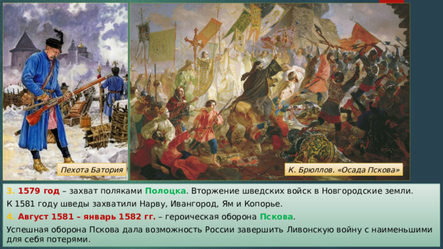 К. Брюллов. «Осада Пскова» Пехота Батория 3. 1579 год – захват поляками Полоцка . Вторжение шведских войск в Новгородские земли. К 1581 году шведы захватили Нарву, Ивангород, Ям и Копорье. 4. Август 1581 – январь 1582 гг. – героическая оборона Пскова . Успешная оборона Пскова дала возможность России завершить Ливонскую войну с наименьшими для себя потерями. 