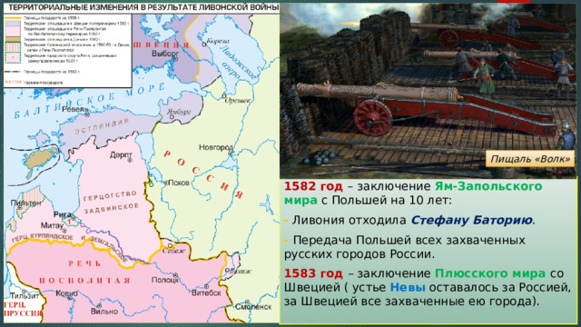 Пищаль «Волк» 1582 год – заключение Ям-Запольского мира с Польшей на 10 лет: - Ливония отходила Стефану Баторию . - Передача Польшей всех захваченных русских городов России. 1583 год – заключение Плюсского мира со Швецией ( устье Невы оставалось за Россией, за Швецией все захваченные ею города). 