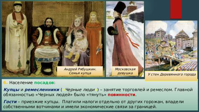 Московская девушка Андрей Рябушкин. Семья купца  У стен Деревянного города 6. Население посадов : Купцы и ремесленники ( « Черные люди » ) – занятие торговлей и ремеслом. Главной обязанностью «Черных людей» было «тянуть» повинности . Гости – приезжие купцы. Платили налоги отдельно от других горожан, владели собственными вотчинами и имели экономические связи за границей. 