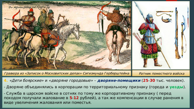  Ратник поместного войска Гравюра из «Записок о Московитских делах» Сигизмунда Герберштейна 4. «Дети боярские» и «дворяне городовые» – дворяне-помещики ( 25 - 30 тыс. человек). - Дворяне объединялись в корпорации по территориальному признаку (города и уезды ). - Служба в царском войске в сотнях по тому же корпоративному признаку ( перед походом получали жалование в 5 - 12 рублей), а так же компенсации в случае ранения в виде увеличения жалования или поместья. 