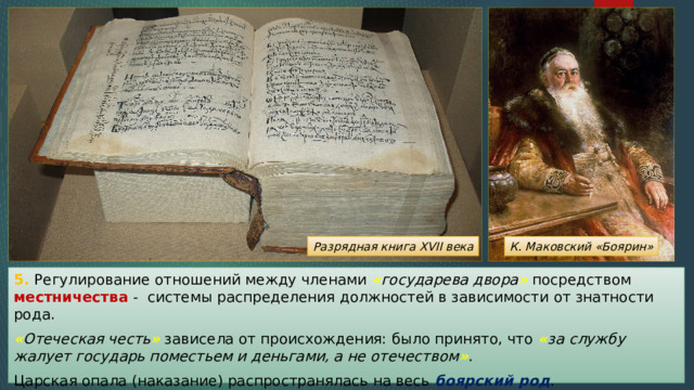 Разрядная книга XVII века К. Маковский «Боярин» 5. Регулирование отношений между членами « государева двора » посредством местничества - системы распределения должностей в зависимости от знатности рода. « Отеческая честь » зависела от происхождения: было принято, что « за службу жалует государь поместьем и деньгами, а не отечеством » . Царская опала (наказание) распространялась на весь боярский род . 