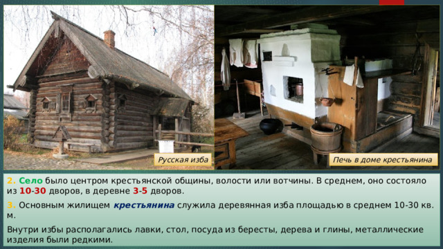 Русская изба Печь в доме крестьянина 2. Село было центром крестьянской общины, волости или вотчины. В среднем, оно состояло из 10 - 30 дворов, в деревне 3 - 5 дворов. 3. Основным жилищем крестьянина служила деревянная изба площадью в среднем 10-30 кв. м. Внутри избы располагались лавки, стол, посуда из бересты, дерева и глины, металлические изделия были редкими. 