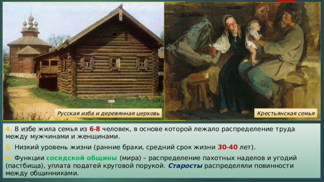 Русская изба и деревянная церковь Крестьянская семья 4. В избе жила семья из 6 - 8 человек, в основе которой лежало распределение труда между мужчинами и женщинами. 5. Низкий уровень жизни (ранние браки, средний срок жизни 30 - 40 лет). 6. Функции соседской общины (мира) – распределение пахотных наделов и угодий (пастбища), уплата податей круговой порукой. Старосты распределяли повинности между общинниками. 