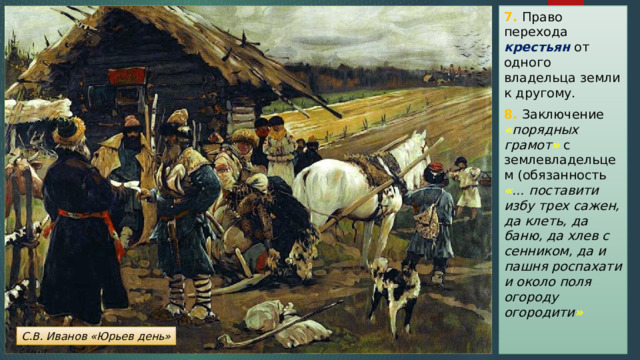 7. Право перехода крестьян от одного владельца земли к другому. 8. Заключение « порядных грамот »  с землевладельцем (обязанность « … поставити избу трех сажен, да клеть, да баню, да хлев с сенником, да и пашня роспахати и около поля огороду огородити » С.В. Иванов «Юрьев день» 
