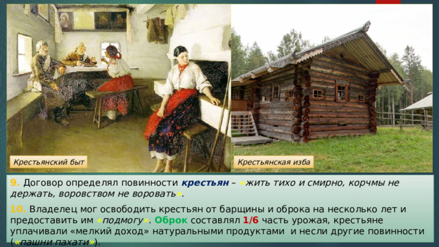 Крестьянский быт Крестьянская изба 9. Договор определял повинности крестьян – « жить тихо и смирно, корчмы не держать, воровством не воровать » . 10. Владелец мог освободить крестьян от барщины и оброка на несколько лет и предоставить им « подмогу » . Оброк составлял 1/6 часть урожая, крестьяне уплачивали «мелкий доход» натуральными продуктами и несли другие повинности ( « пашни пахати » ). 